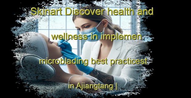 Skinart Discover health and wellness in implemen microblading best practicest in Ajiangtang | MicrobladingTraining | MicrobladingClasses | SkinartTraining-China